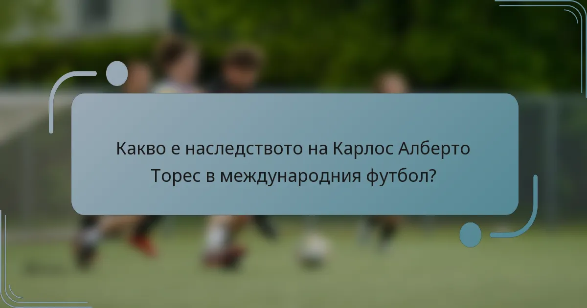 Какво е наследството на Карлос Алберто Торес в международния футбол?